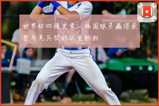 世界杯四强奖章：韩国球员赢得荣誉与免兵役的双重胜利