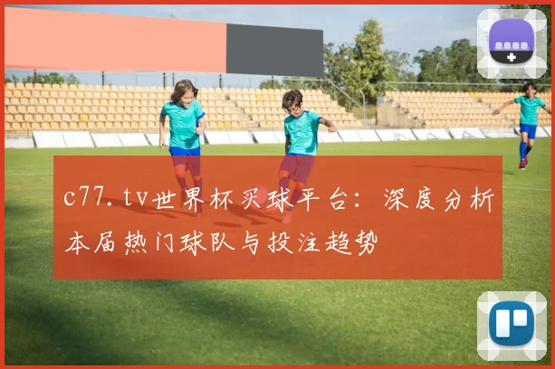 c77.tv世界杯买球平台：深度分析本届热门球队与投注趋势
