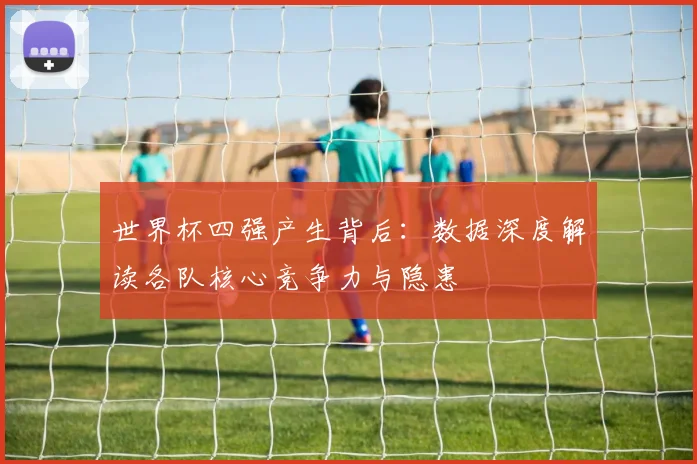 世界杯四强产生背后：数据深度解读各队核心竞争力与隐患