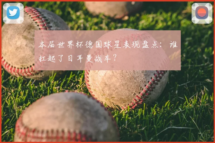 本届世界杯德国球星表现盘点:谁扛起了日耳曼战车?