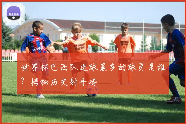 世界杯巴西队进球最多的球员是谁？揭秘历史射手榜