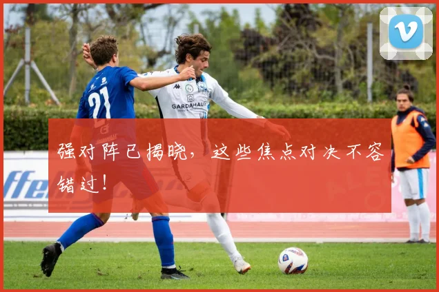强对阵已揭晓,这些焦点对决不容错过!