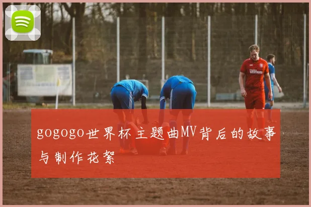 gogogo世界杯主题曲MV背后的故事与制作花絮