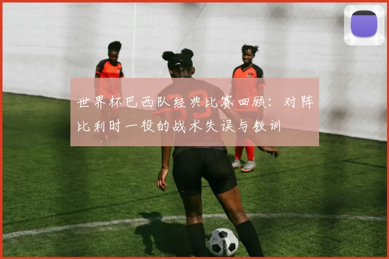 世界杯巴西队经典比赛回顾：对阵比利时一役的战术失误与教训