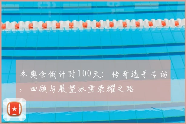 冬奥会倒计时100天：传奇选手专访，回顾与展望冰雪荣耀之路