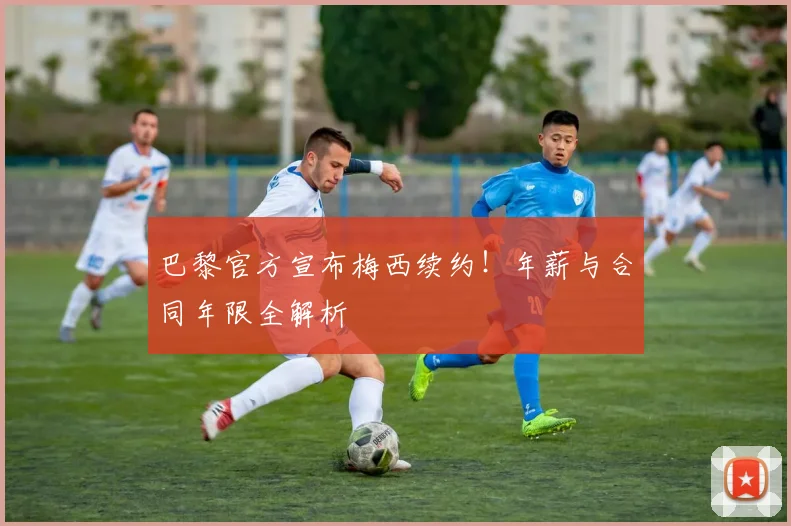 巴黎官方宣布梅西续约！年薪与合同年限全解析