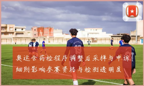 奥运会药检程序调整后采样与申诉细则影响参赛资格与检测透明度
