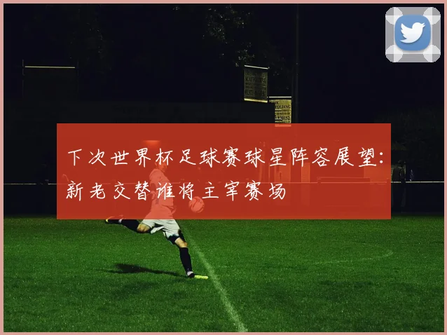 下次世界杯足球赛球星阵容展望：新老交替谁将主宰赛场