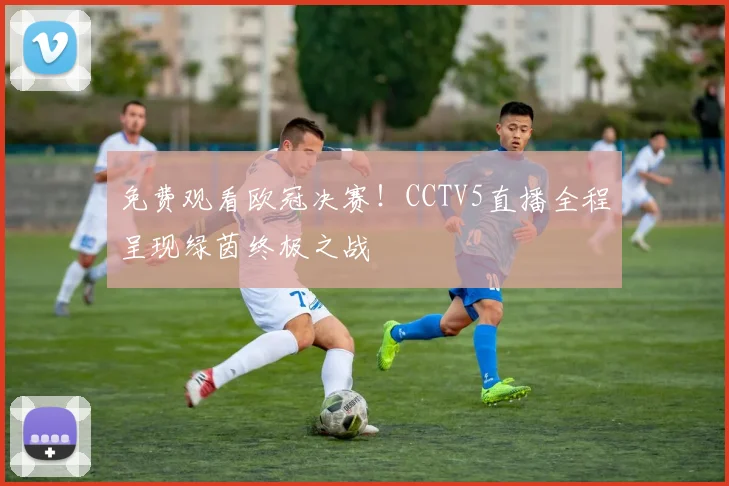 免费观看欧冠决赛！CCTV5直播全程呈现绿茵终极之战