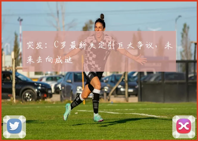 突发:C罗最新决定引巨大争议,未来去向成谜