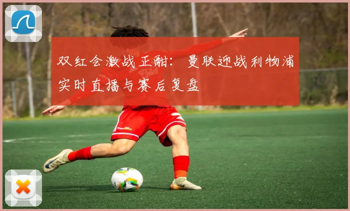 双红会激战正酣：曼联迎战利物浦实时直播与赛后复盘