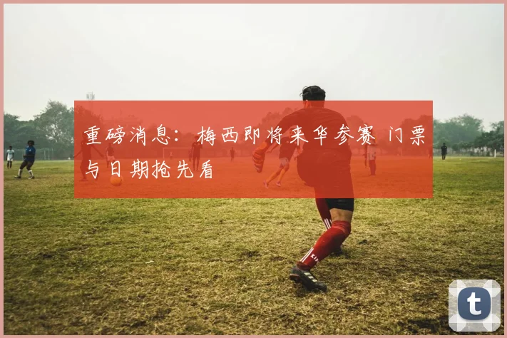 重磅消息:梅西即将来华参赛 门票与日期抢先看
