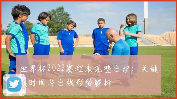 世界杯2022赛程表完整出炉：关键战时间与出线形势解析