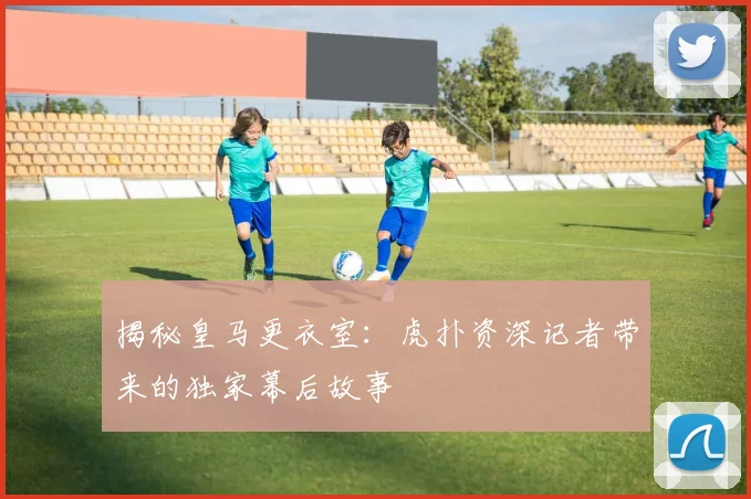 揭秘皇马更衣室：虎扑资深记者带来的独家幕后故事