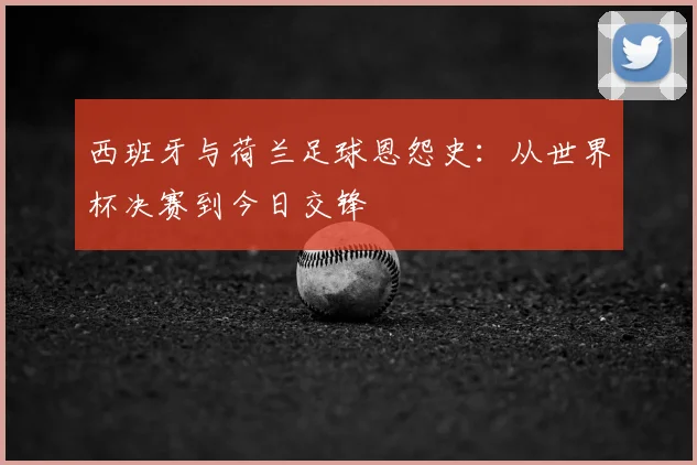 西班牙与荷兰足球恩怨史:从世界杯决赛到今日交锋